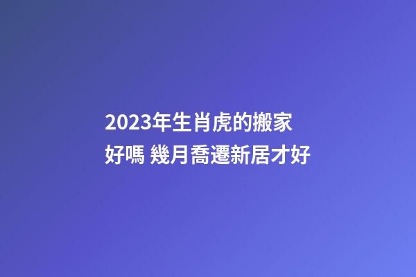 2023年生肖虎的搬家好嗎 幾月喬遷新居才好